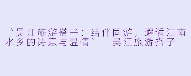 “吴江旅游搭子:结伴同游,邂逅江南水乡的诗意与温情”