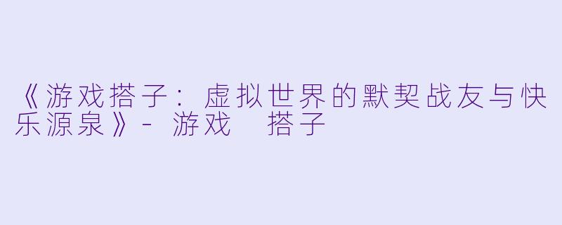 《游戏搭子：虚拟世界的默契战友与快乐源泉》-游戏 搭子