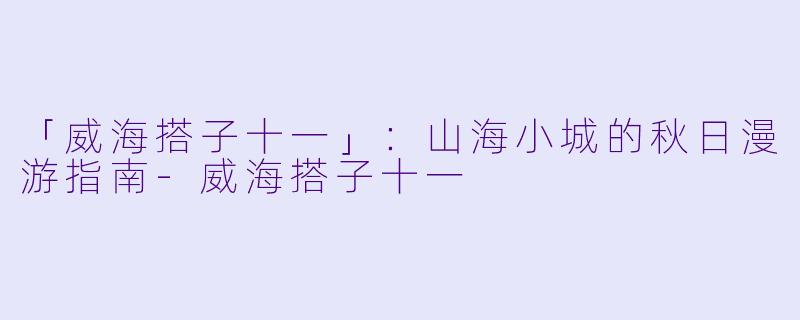 「威海搭子十一」：山海小城的秋日漫游指南-威海搭子十一
