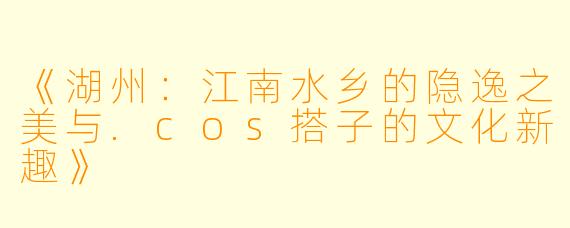 《湖州：江南水乡的隐逸之美与.cos搭子的文化新趣》