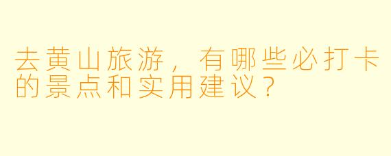 去黄山旅游,有哪些必打卡的景点和实用建议?