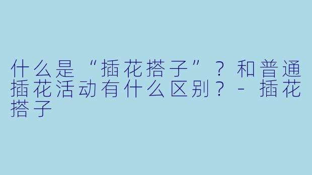什么是“插花搭子”？和普通插花活动有什么区别？-插花搭子