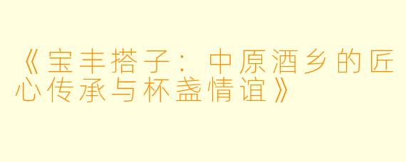 《宝丰搭子：中原酒乡的匠心传承与杯盏情谊》