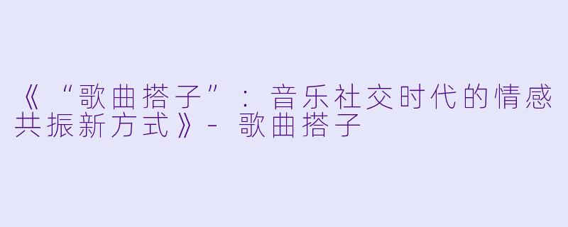 《“歌曲搭子”：音乐社交时代的情感共振新方式》-歌曲搭子