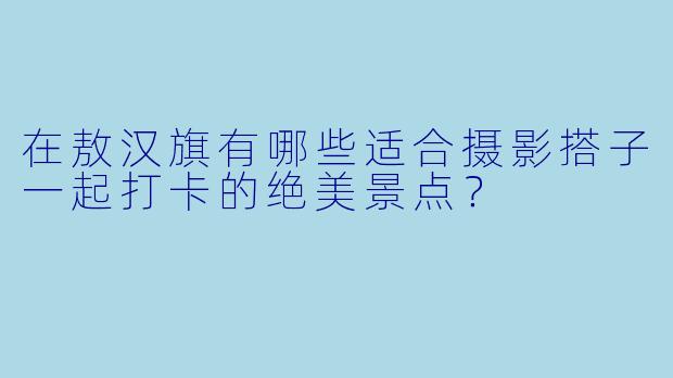 在敖汉旗有哪些适合摄影搭子一起打卡的绝美景点?
