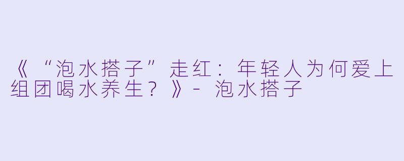 《“泡水搭子”走红:年轻人为何爱上组团喝水养生?》