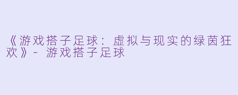 《游戏搭子足球：虚拟与现实的绿茵狂欢》