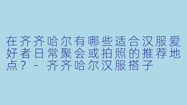 在齐齐哈尔有哪些适合汉服爱好者日常聚会或拍照的推荐地点？
