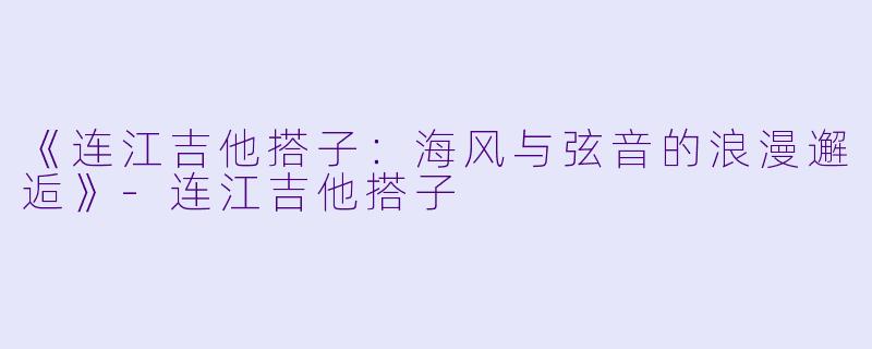 《连江吉他搭子：海风与弦音的浪漫邂逅》-连江吉他搭子