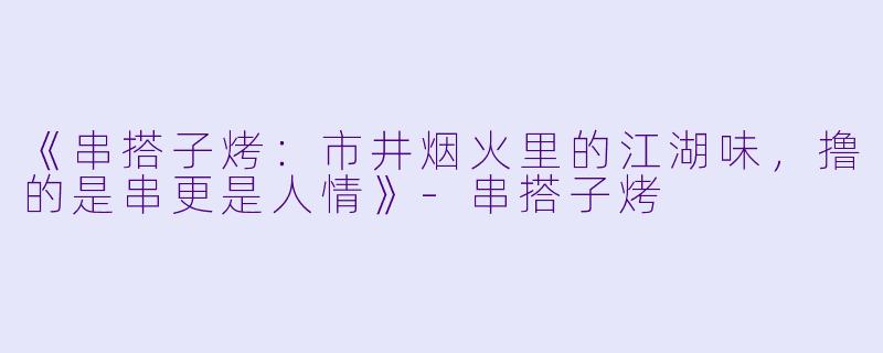《串搭子烤：市井烟火里的江湖味，撸的是串更是人情》-串搭子烤