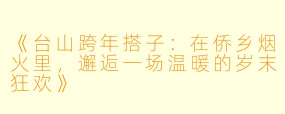 《台山跨年搭子：在侨乡烟火里，邂逅一场温暖的岁末狂欢》
