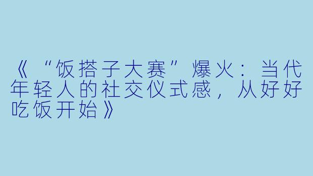《“饭搭子大赛”爆火:当代年轻人的社交仪式感,从好好吃饭开始》