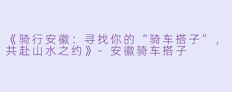 《骑行安徽：寻找你的“骑车搭子”，共赴山水之约》-安徽骑车搭子
