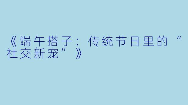 《端午搭子:传统节日里的“社交新宠”》