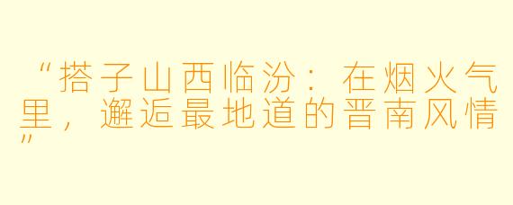 “搭子山西临汾：在烟火气里，邂逅最地道的晋南风情”