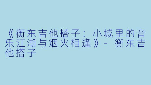 《衡东吉他搭子：小城里的音乐江湖与烟火相逢》-衡东吉他搭子