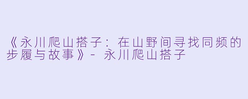 《永川爬山搭子：在山野间寻找同频的步履与故事》-永川爬山搭子