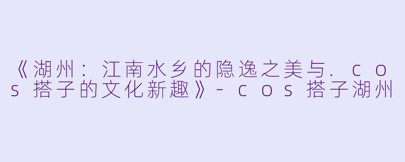 《湖州:江南水乡的隐逸之美与.cos搭子的文化新趣》