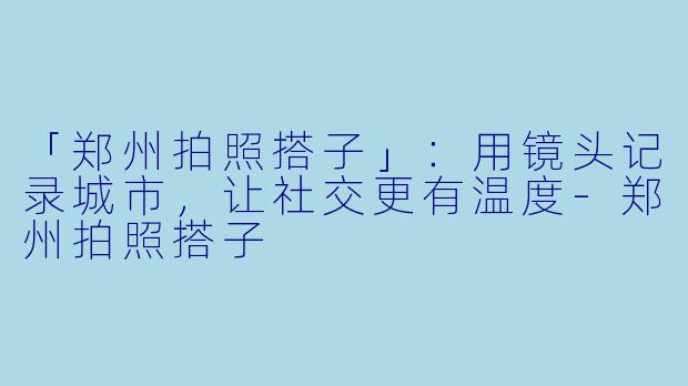 「郑州拍照搭子」：用镜头记录城市，让社交更有温度-郑州拍照搭子