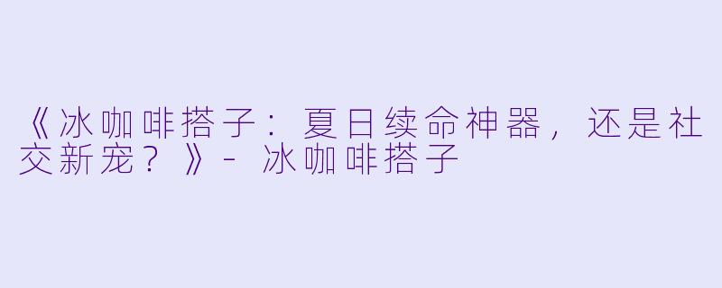 《冰咖啡搭子：夏日续命神器，还是社交新宠？》-冰咖啡搭子
