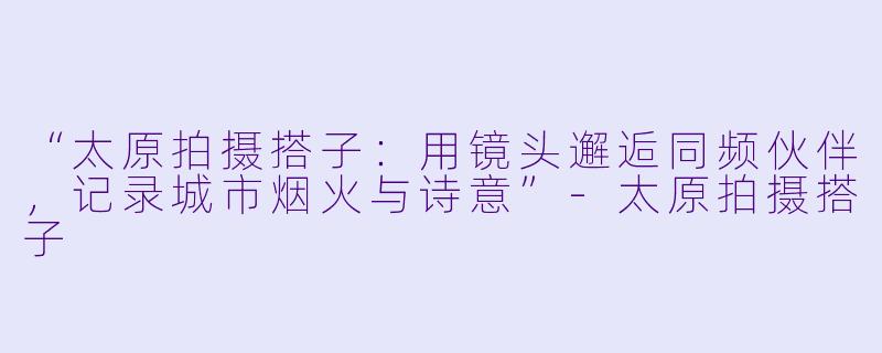 “太原拍摄搭子：用镜头邂逅同频伙伴，记录城市烟火与诗意”-太原拍摄搭子