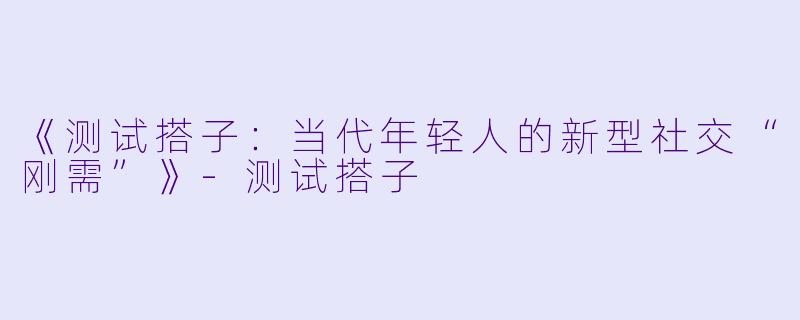 《测试搭子：当代年轻人的新型社交“刚需”》-测试搭子