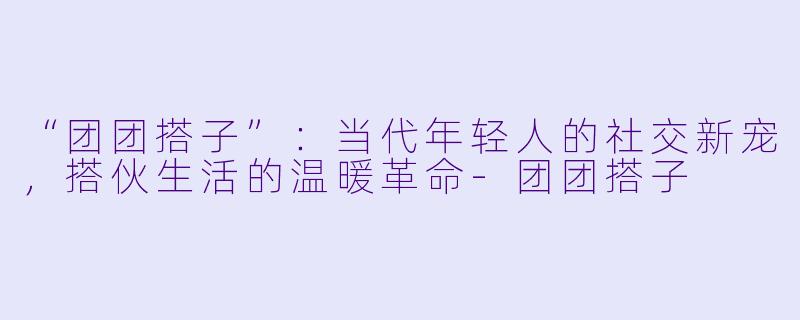 “团团搭子”:当代年轻人的社交新宠,搭伙生活的温暖革命