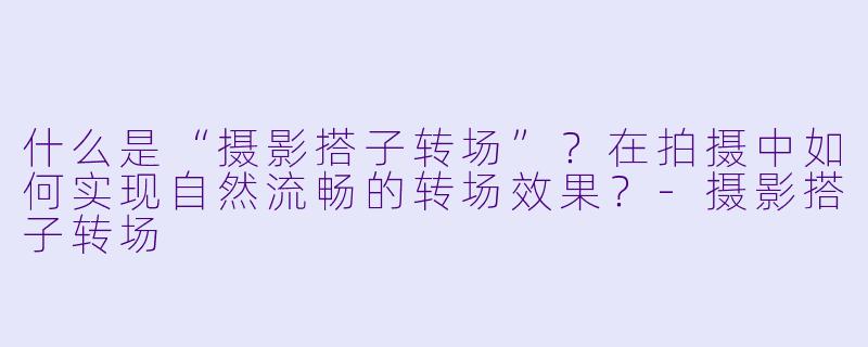 什么是“摄影搭子转场”?在拍摄中如何实现自然流畅的转场效果?