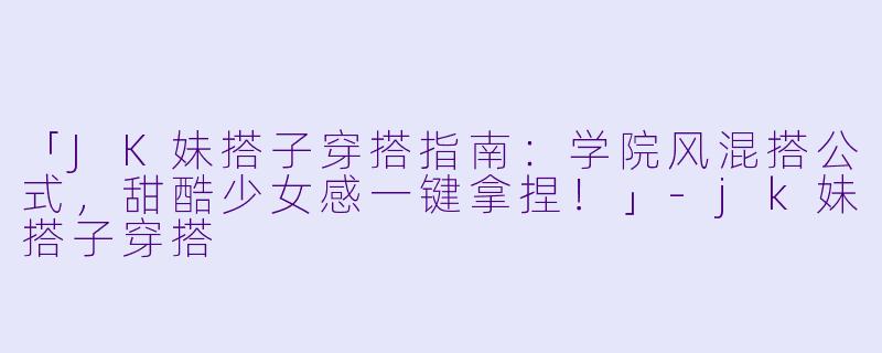 「JK妹搭子穿搭指南:学院风混搭公式,甜酷少女感一键拿捏!」