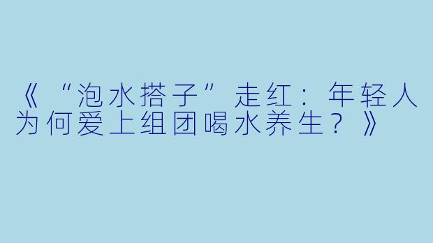《“泡水搭子”走红：年轻人为何爱上组团喝水养生？》
