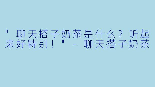 "聊天搭子奶茶是什么？听起来好特别！"