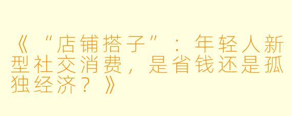 《“店铺搭子”：年轻人新型社交消费，是省钱还是孤独经济？》
