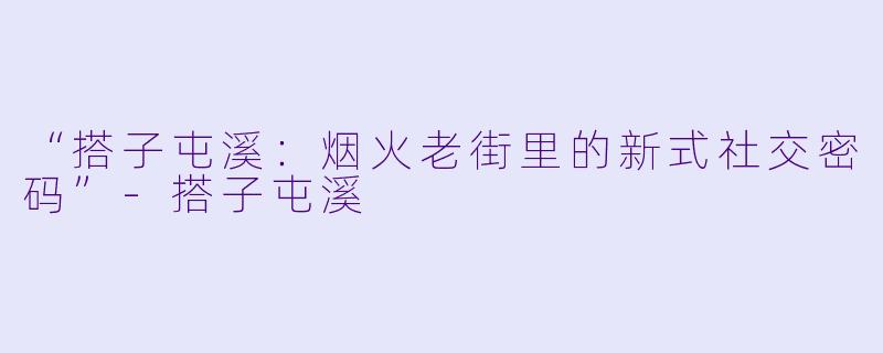 “搭子屯溪：烟火老街里的新式社交密码”-搭子屯溪