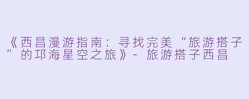 《西昌漫游指南：寻找完美“旅游搭子”的邛海星空之旅》-旅游搭子西昌