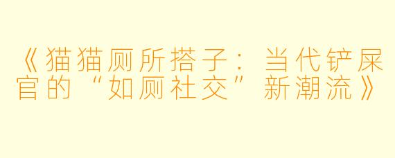 《猫猫厕所搭子:当代铲屎官的“如厕社交”新潮流》