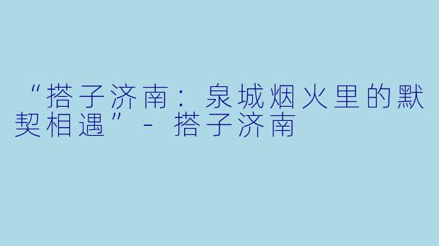 “搭子济南：泉城烟火里的默契相遇”-搭子济南