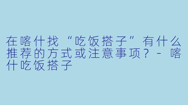 在喀什找“吃饭搭子”有什么推荐的方式或注意事项?