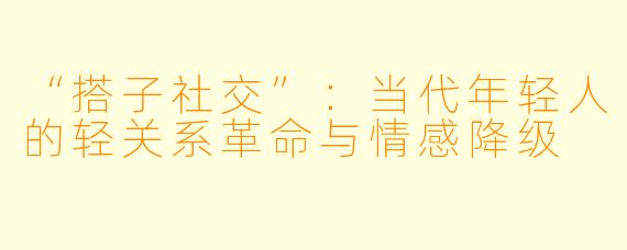 “搭子社交”：当代年轻人的轻关系革命与情感降级
