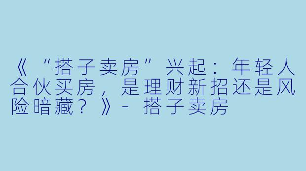 《“搭子卖房”兴起:年轻人合伙买房,是理财新招还是风险暗藏?》