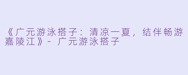 《广元游泳搭子：清凉一夏，结伴畅游嘉陵江》-广元游泳搭子