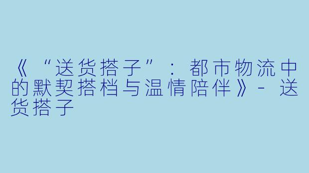 《“送货搭子”:都市物流中的默契搭档与温情陪伴》