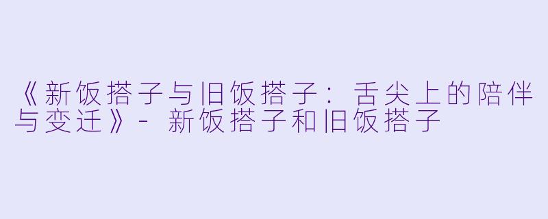 《新饭搭子与旧饭搭子：舌尖上的陪伴与变迁》-新饭搭子和旧饭搭子