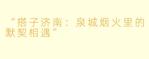“搭子济南:泉城烟火里的默契相遇”
