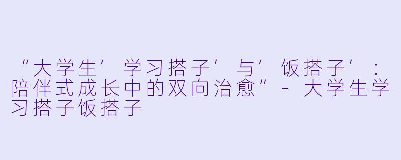 “大学生‘学习搭子’与‘饭搭子’：陪伴式成长中的双向治愈”-大学生学习搭子饭搭子