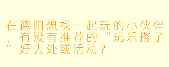 在德阳想找一起玩的小伙伴,有没有推荐的“玩乐搭子”好去处或活动?