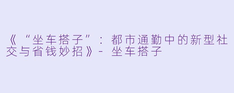 《“坐车搭子”：都市通勤中的新型社交与省钱妙招》-坐车搭子