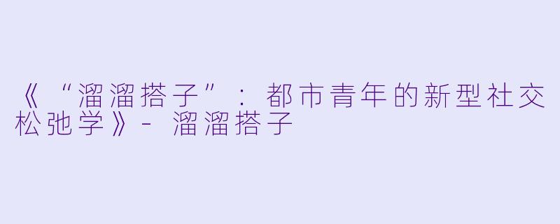 《“溜溜搭子”：都市青年的新型社交松弛学》-溜溜搭子