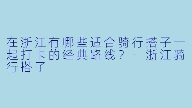 在浙江有哪些适合骑行搭子一起打卡的经典路线？-浙江骑行搭子