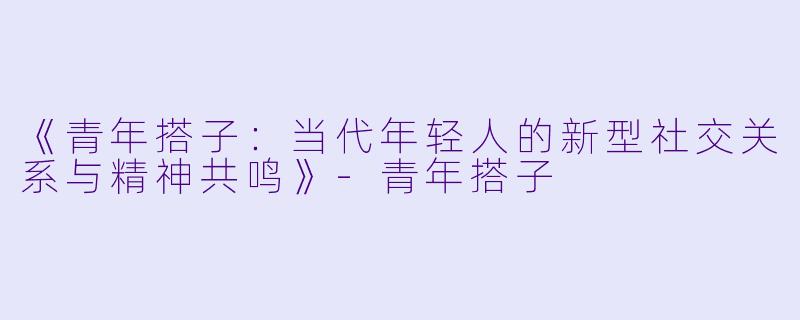 《青年搭子：当代年轻人的新型社交关系与精神共鸣》-青年搭子