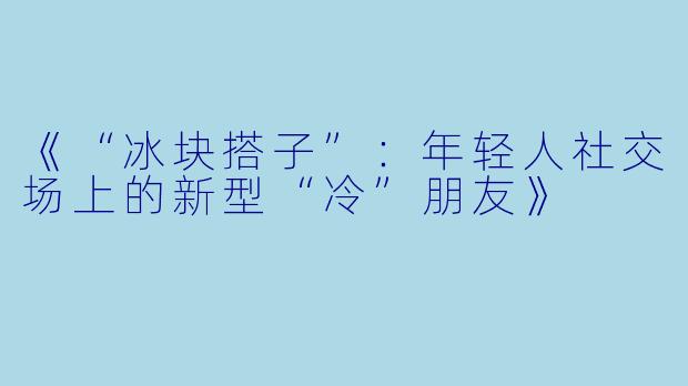 《“冰块搭子”：年轻人社交场上的新型“冷”朋友》